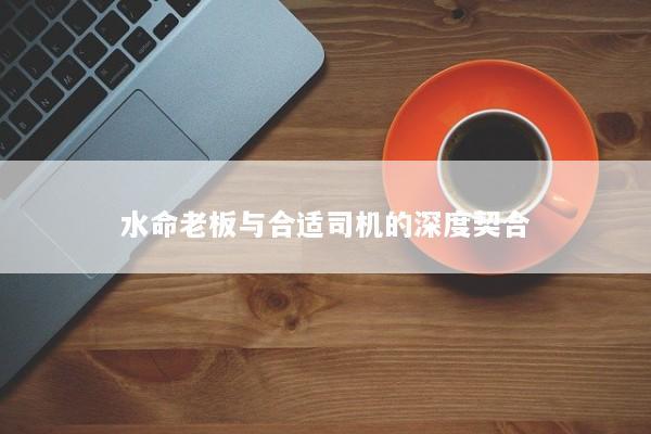 水命老板与合适司机的深度契合